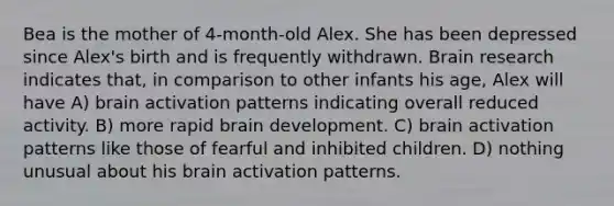 Bea is the mother of 4-month-old Alex. She has been depressed since Alex's birth and is frequently withdrawn. Brain research indicates that, in comparison to other infants his age, Alex will have A) brain activation patterns indicating overall reduced activity. B) more rapid brain development. C) brain activation patterns like those of fearful and inhibited children. D) nothing unusual about his brain activation patterns.