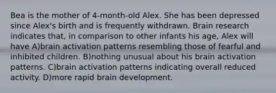 Bea is the mother of 4-month-old Alex. She has been depressed since Alex's birth and is frequently withdrawn. Brain research indicates that, in comparison to other infants his age, Alex will have A)brain activation patterns resembling those of fearful and inhibited children. B)nothing unusual about his brain activation patterns. C)brain activation patterns indicating overall reduced activity. D)more rapid brain development.