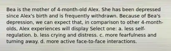 Bea is the mother of 4-month-old Alex. She has been depressed since Alex's birth and is frequently withdrawn. Because of Bea's depression, we can expect that, in comparison to other 4-month-olds, Alex experiences will display Select one: a. less self-regulation. b. less crying and distress. c. more fearfulness and turning away. d. more active face-to-face interactions.