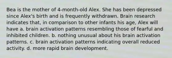 Bea is the mother of 4-month-old Alex. She has been depressed since Alex's birth and is frequently withdrawn. Brain research indicates that, in comparison to other infants his age, Alex will have a. brain activation patterns resembling those of fearful and inhibited children. b. nothing unusual about his brain activation patterns. c. brain activation patterns indicating overall reduced activity. d. more rapid brain development.