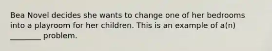 Bea Novel decides she wants to change one of her bedrooms into a playroom for her children. This is an example of a(n) ________ problem.