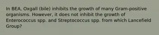 In BEA, Oxgall (bile) inhibits the growth of many Gram-positive organisms. However, it does not inhibit the growth of Enterococcus spp. and Streptococcus spp. from which Lancefield Group?