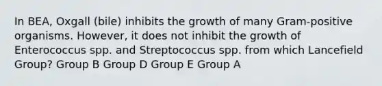 In BEA, Oxgall (bile) inhibits the growth of many Gram-positive organisms. However, it does not inhibit the growth of Enterococcus spp. and Streptococcus spp. from which Lancefield Group? Group B Group D Group E Group A