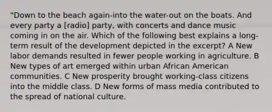 "Down to the beach again-into the water-out on the boats. And every party a [radio] party, with concerts and dance music coming in on the air. Which of the following best explains a long-term result of the development depicted in the excerpt? A New labor demands resulted in fewer people working in agriculture. B New types of art emerged within urban African American communities. C New prosperity brought working-class citizens into the middle class. D New forms of mass media contributed to the spread of national culture.