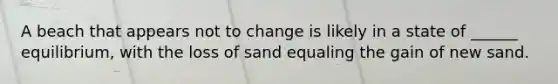 A beach that appears not to change is likely in a state of ______ equilibrium, with the loss of sand equaling the gain of new sand.