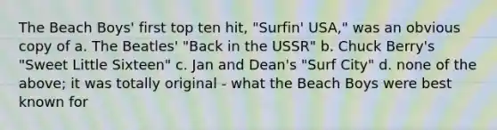 The Beach Boys' first top ten hit, "Surfin' USA," was an obvious copy of a. The Beatles' "Back in the USSR" b. Chuck Berry's "Sweet Little Sixteen" c. Jan and Dean's "Surf City" d. none of the above; it was totally original - what the Beach Boys were best known for