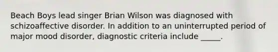 Beach Boys lead singer Brian Wilson was diagnosed with schizoaffective disorder. In addition to an uninterrupted period of major mood disorder, diagnostic criteria include _____.