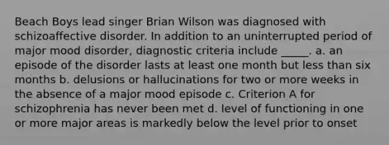 Beach Boys lead singer Brian Wilson was diagnosed with schizoaffective disorder. In addition to an uninterrupted period of major mood disorder, diagnostic criteria include _____. a. an episode of the disorder lasts at least one month but <a href='https://www.questionai.com/knowledge/k7BtlYpAMX-less-than' class='anchor-knowledge'>less than</a> six months b. delusions or hallucinations for two or more weeks in the absence of a major mood episode c. Criterion A for schizophrenia has never been met d. level of functioning in one or more major areas is markedly below the level prior to onset