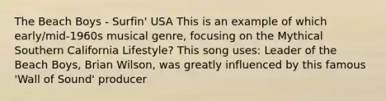 The Beach Boys - Surfin' USA This is an example of which early/mid-1960s musical genre, focusing on the Mythical Southern California Lifestyle? This song uses: Leader of the Beach Boys, Brian Wilson, was greatly influenced by this famous 'Wall of Sound' producer