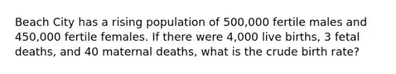 Beach City has a rising population of 500,000 fertile males and 450,000 fertile females. If there were 4,000 live births, 3 fetal deaths, and 40 maternal deaths, what is the crude birth rate?