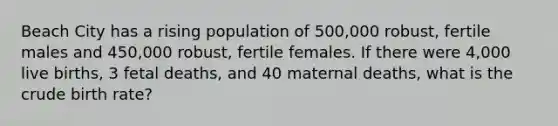 Beach City has a rising population of 500,000 robust, fertile males and 450,000 robust, fertile females. If there were 4,000 live births, 3 fetal deaths, and 40 maternal deaths, what is the crude birth rate?