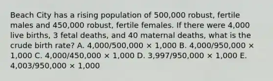 Beach City has a rising population of 500,000 robust, fertile males and 450,000 robust, fertile females. If there were 4,000 live births, 3 fetal deaths, and 40 maternal deaths, what is the crude birth rate? A. 4,000/500,000 × 1,000 B. 4,000/950,000 × 1,000 C. 4,000/450,000 × 1,000 D. 3,997/950,000 × 1,000 E. 4,003/950,000 × 1,000