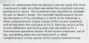 Beach Co. determined that the decline in the fair value (FV) of an investment in debt securities was below the amortized cost and permanent in nature. The investment was classified as available-for-sale on Beach's books. The controller would properly record the decrease in FV by including it in which of the following? a. Other comprehensive income section of the income statement, and writing down the cost basis to FV. b. Earnings section of the income statement and writing down the cost basis to FV. c. Discontinued operations section of the income statement, net of tax, and writing down the cost basis to FV. d. Other comprehensive income section of the income statement only.