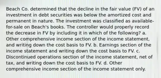 Beach Co. determined that the decline in the fair value (FV) of an investment in debt securities was below the amortized cost and permanent in nature. The investment was classified as available-for-sale on Beach's books. The controller would properly record the decrease in FV by including it in which of the following? a. Other comprehensive income section of the <a href='https://www.questionai.com/knowledge/kCPMsnOwdm-income-statement' class='anchor-knowledge'>income statement</a>, and writing down the cost basis to FV. b. Earnings section of the income statement and writing down the cost basis to FV. c. Discontinued operations section of the income statement, net of tax, and writing down the cost basis to FV. d. Other comprehensive income section of the income statement only.