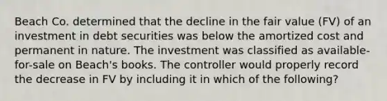 Beach Co. determined that the decline in the fair value (FV) of an investment in debt securities was below the amortized cost and permanent in nature. The investment was classified as available-for-sale on Beach's books. The controller would properly record the decrease in FV by including it in which of the following?