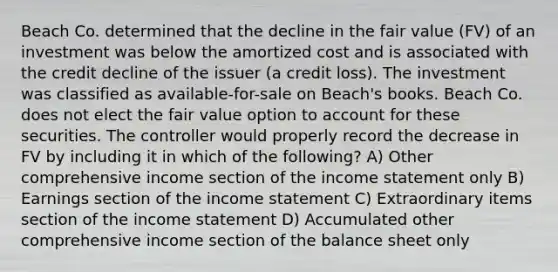 Beach Co. determined that the decline in the fair value (FV) of an investment was below the amortized cost and is associated with the credit decline of the issuer (a credit loss). The investment was classified as available-for-sale on Beach's books. Beach Co. does not elect the fair value option to account for these securities. The controller would properly record the decrease in FV by including it in which of the following? A) Other comprehensive income section of the income statement only B) Earnings section of the income statement C) Extraordinary items section of the income statement D) Accumulated other comprehensive income section of the balance sheet only