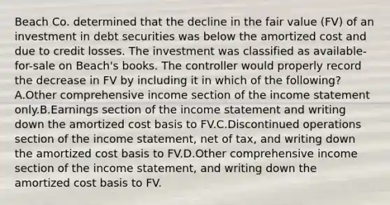 Beach Co. determined that the decline in the fair value (FV) of an investment in debt securities was below the amortized cost and due to credit losses. The investment was classified as available-for-sale on Beach's books. The controller would properly record the decrease in FV by including it in which of the following? A.Other comprehensive income section of the income statement only.B.Earnings section of the income statement and writing down the amortized cost basis to FV.C.Discontinued operations section of the income statement, net of tax, and writing down the amortized cost basis to FV.D.Other comprehensive income section of the income statement, and writing down the amortized cost basis to FV.