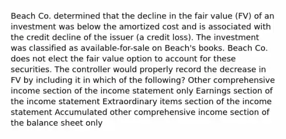 Beach Co. determined that the decline in the fair value (FV) of an investment was below the amortized cost and is associated with the credit decline of the issuer (a credit loss). The investment was classified as available-for-sale on Beach's books. Beach Co. does not elect the fair value option to account for these securities. The controller would properly record the decrease in FV by including it in which of the following? Other comprehensive income section of the income statement only Earnings section of the income statement Extraordinary items section of the income statement Accumulated other comprehensive income section of the balance sheet only