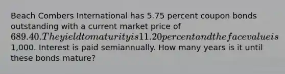 Beach Combers International has 5.75 percent coupon bonds outstanding with a current market price of 689.40. The yield to maturity is 11.20 percent and the face value is1,000. Interest is paid semiannually. How many years is it until these bonds mature?