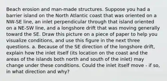 Beach erosion and man-made structures. Suppose you had a barrier island on the North Atlantic coast that was oriented on a NW-SE line, an inlet perpendicular through that island oriented on a NE-SW line, and a longshore drift that was moving generally toward the SE. Draw this picture on a piece of paper to help you visualize conditions, and use this figure in the next three questions. a. Because of the SE direction of the longshore drift, explain how the inlet itself (its location on the coast and the areas of the islands both north and south of the inlet) may change under these conditions. Could the inlet itself move - if so, in what direction and why?