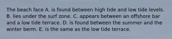 The beach face A. is found between high tide and low tide levels. B. lies under the surf zone. C. appears between an offshore bar and a low tide terrace. D. is found between the summer and the winter berm. E. is the same as the low tide terrace.