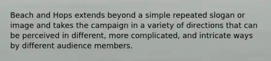 Beach and Hops extends beyond a simple repeated slogan or image and takes the campaign in a variety of directions that can be perceived in different, more complicated, and intricate ways by different audience members.