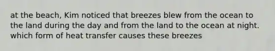 at the beach, Kim noticed that breezes blew from the ocean to the land during the day and from the land to the ocean at night. which form of heat transfer causes these breezes