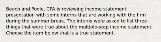 Beach and​ Poole, CPA is reviewing income statement presentation with some interns that are working with the firm during the summer break. The interns were asked to list three things that were true about the​ multiple-step income statement. Choose the item below that is a true statement.