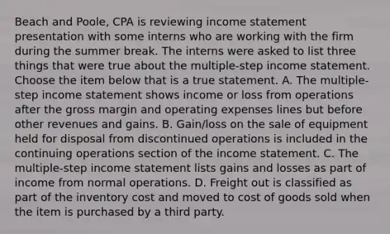 Beach and​ Poole, CPA is reviewing income statement presentation with some interns who are working with the firm during the summer break. The interns were asked to list three things that were true about the​ multiple-step income statement. Choose the item below that is a true statement. A. The​ multiple-step income statement shows income or loss from operations after the gross margin and operating expenses lines but before other revenues and gains. B. ​Gain/loss on the sale of equipment held for disposal from discontinued operations is included in the continuing operations section of the income statement. C. The​ multiple-step income statement lists gains and losses as part of income from normal operations. D. Freight out is classified as part of the inventory cost and moved to cost of goods sold when the item is purchased by a third party.