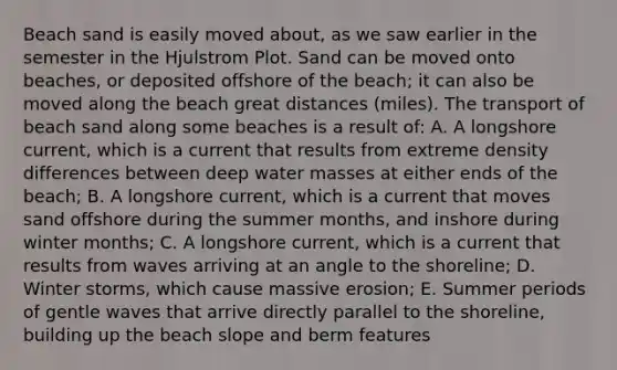 Beach sand is easily moved about, as we saw earlier in the semester in the Hjulstrom Plot. Sand can be moved onto beaches, or deposited offshore of the beach; it can also be moved along the beach great distances (miles). The transport of beach sand along some beaches is a result of: A. A longshore current, which is a current that results from extreme density differences between deep water masses at either ends of the beach; B. A longshore current, which is a current that moves sand offshore during the summer months, and inshore during winter months; C. A longshore current, which is a current that results from waves arriving at an angle to the shoreline; D. Winter storms, which cause massive erosion; E. Summer periods of gentle waves that arrive directly parallel to the shoreline, building up the beach slope and berm features