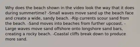 Why does the beach shown in the video look the way that it does during summertime? -Small waves move sand up the beach face and create a wide, sandy beach. -Rip currents scour sand from the beach. -Sand moves into beaches from further upcoast. -Large waves move sand offshore onto longshore sand bars, creating a rocky beach. -Coastal cliffs break down to produce more sand.