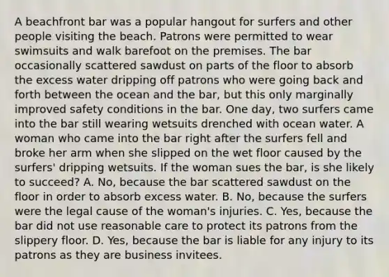 A beachfront bar was a popular hangout for surfers and other people visiting the beach. Patrons were permitted to wear swimsuits and walk barefoot on the premises. The bar occasionally scattered sawdust on parts of the floor to absorb the excess water dripping off patrons who were going back and forth between the ocean and the bar, but this only marginally improved safety conditions in the bar. One day, two surfers came into the bar still wearing wetsuits drenched with ocean water. A woman who came into the bar right after the surfers fell and broke her arm when she slipped on the wet floor caused by the surfers' dripping wetsuits. If the woman sues the bar, is she likely to succeed? A. No, because the bar scattered sawdust on the floor in order to absorb excess water. B. No, because the surfers were the legal cause of the woman's injuries. C. Yes, because the bar did not use reasonable care to protect its patrons from the slippery floor. D. Yes, because the bar is liable for any injury to its patrons as they are business invitees.