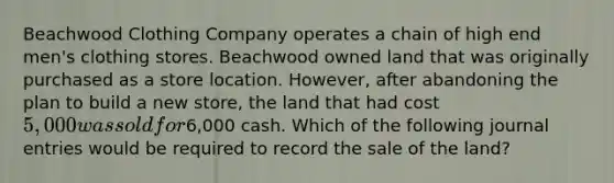 Beachwood Clothing Company operates a chain of high end men's clothing stores. Beachwood owned land that was originally purchased as a store location. However, after abandoning the plan to build a new store, the land that had cost 5,000 was sold for6,000 cash. Which of the following journal entries would be required to record the sale of the land?