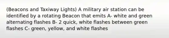 (Beacons and Taxiway Lights) A military air station can be identified by a rotating Beacon that emits A- white and green alternating flashes B- 2 quick, white flashes between green flashes C- green, yellow, and white flashes