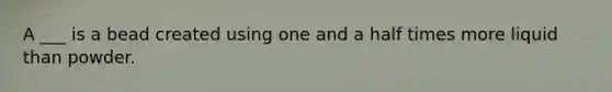 A ___ is a bead created using one and a half times more liquid than powder.