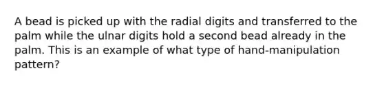 A bead is picked up with the radial digits and transferred to the palm while the ulnar digits hold a second bead already in the palm. This is an example of what type of hand-manipulation pattern?