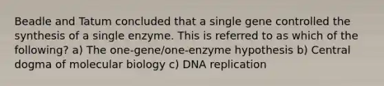 Beadle and Tatum concluded that a single gene controlled the synthesis of a single enzyme. This is referred to as which of the following? a) The one-gene/one-enzyme hypothesis b) Central dogma of molecular biology c) DNA replication