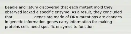 Beadle and Tatum discovered that each mutant mold they observed lacked a specific enzyme. As a result, they concluded that __________. genes are made of DNA mutations are changes in genetic information genes carry information for making proteins cells need specific enzymes to function