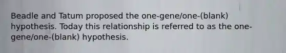 Beadle and Tatum proposed the one-gene/one-(blank) hypothesis. Today this relationship is referred to as the one-gene/one-(blank) hypothesis.