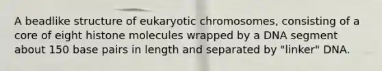 A beadlike structure of eukaryotic chromosomes, consisting of a core of eight histone molecules wrapped by a DNA segment about 150 base pairs in length and separated by "linker" DNA.