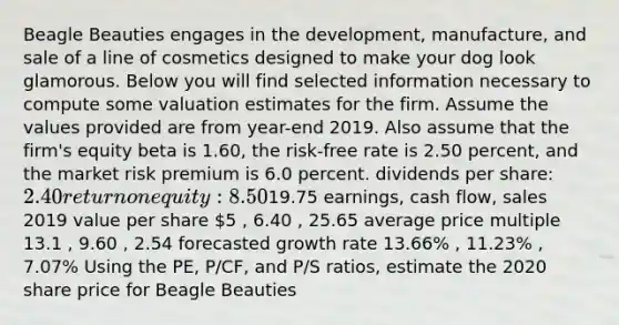 Beagle Beauties engages in the development, manufacture, and sale of a line of cosmetics designed to make your dog look glamorous. Below you will find selected information necessary to compute some valuation estimates for the firm. Assume the values provided are from year-end 2019. Also assume that the firm's equity beta is 1.60, the risk-free rate is 2.50 percent, and the market risk premium is 6.0 percent. dividends per share: 2.40 return on equity: 8.50% book value per share19.75 earnings, cash flow, sales 2019 value per share 5 , 6.40 , 25.65 average price multiple 13.1 , 9.60 , 2.54 forecasted growth rate 13.66% , 11.23% , 7.07% Using the PE, P/CF, and P/S ratios, estimate the 2020 share price for Beagle Beauties