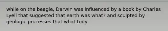 while on the beagle, Darwin was influenced by a book by Charles Lyell that suggested that earth was what? and sculpted by geologic processes that what tody