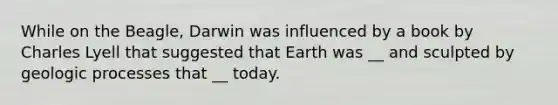 While on the Beagle, Darwin was influenced by a book by Charles Lyell that suggested that Earth was __ and sculpted by geologic processes that __ today.