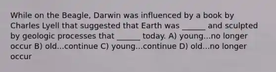 While on the Beagle, Darwin was influenced by a book by Charles Lyell that suggested that Earth was ______ and sculpted by geologic processes that ______ today. A) young...no longer occur B) old...continue C) young...continue D) old...no longer occur