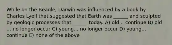 While on the Beagle, Darwin was influenced by a book by Charles Lyell that suggested that Earth was ______ and sculpted by geologic processes that ______ today. A) old... continue B) old ... no longer occur C) young... no longer occur D) young... continue E) none of the above