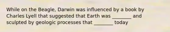 While on the Beagle, Darwin was influenced by a book by Charles Lyell that suggested that Earth was ________ and sculpted by geologic processes that ________ today