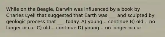 While on the Beagle, Darwin was influenced by a book by Charles Lyell that suggested that Earth was ___ and sculpted by geologic process that ___ today. A) young... continue B) old... no longer occur C) old... continue D) young... no longer occur