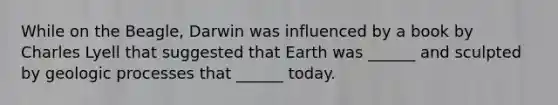 While on the Beagle, Darwin was influenced by a book by Charles Lyell that suggested that Earth was ______ and sculpted by geologic processes that ______ today.