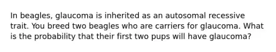 In beagles, glaucoma is inherited as an autosomal recessive trait. You breed two beagles who are carriers for glaucoma. What is the probability that their first two pups will have glaucoma?