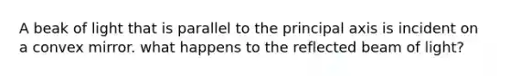 A beak of light that is parallel to the principal axis is incident on a convex mirror. what happens to the reflected beam of light?